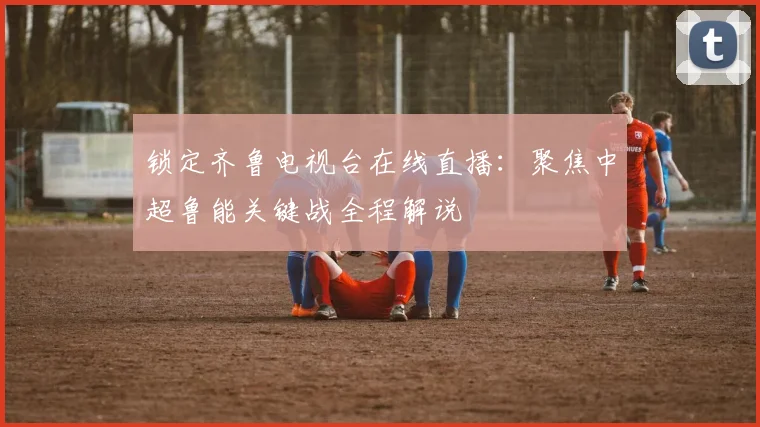 锁定齐鲁电视台在线直播：聚焦中超鲁能关键战全程解说