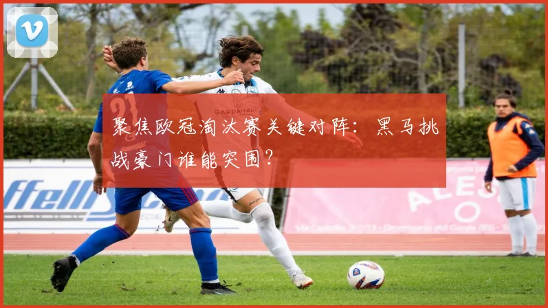 聚焦欧冠淘汰赛关键对阵：黑马挑战豪门谁能突围？