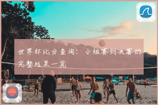 世界杯比分查询:小组赛到决赛的完整结果一览