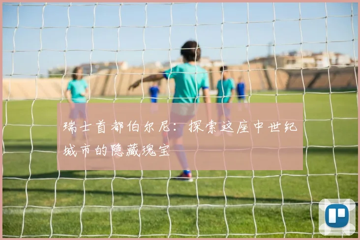 瑞士首都伯尔尼：探索这座中世纪城市的隐藏瑰宝