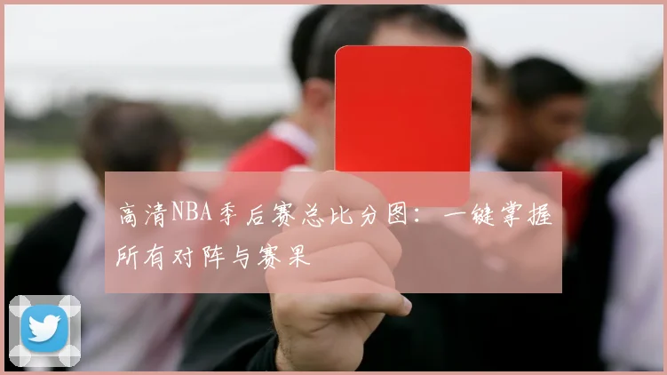高清NBA季后赛总比分图：一键掌握所有对阵与赛果