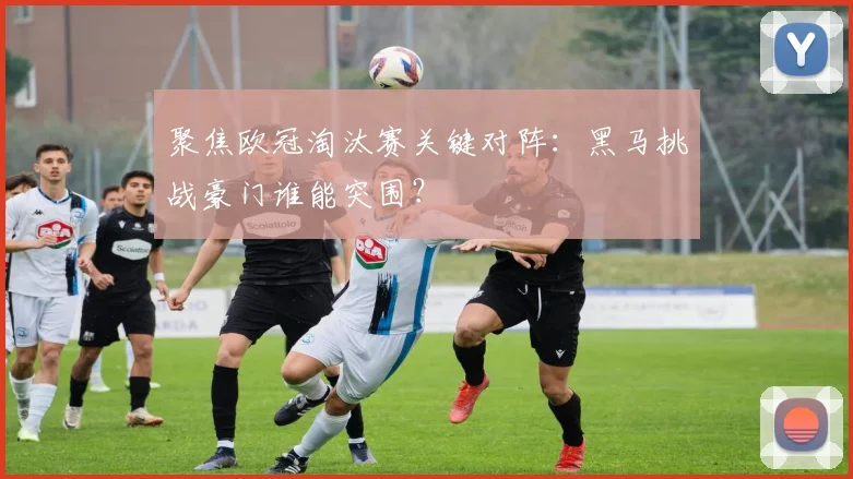 聚焦欧冠淘汰赛关键对阵：黑马挑战豪门谁能突围？