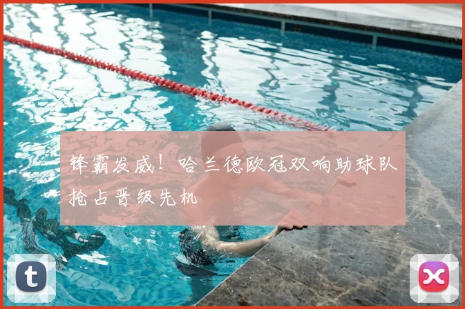 锋霸发威！哈兰德欧冠双响助球队抢占晋级先机