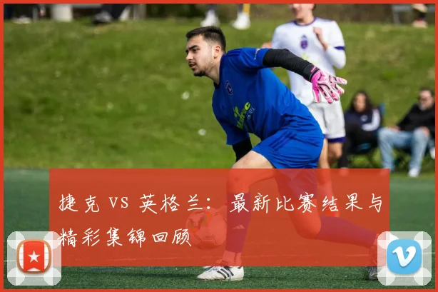 捷克 vs 英格兰：最新比赛结果与精彩集锦回顾