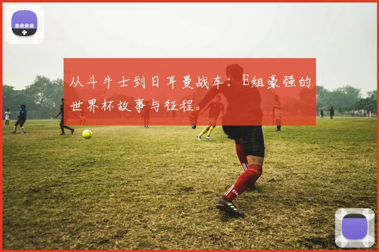 从斗牛士到日耳曼战车：E组豪强的世界杯故事与征程。