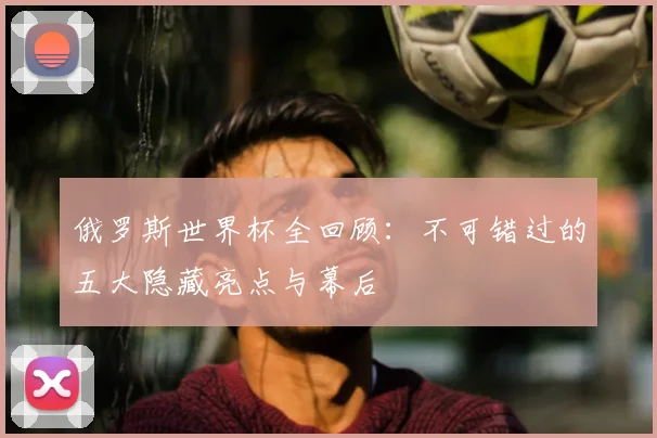 俄罗斯世界杯全回顾:不可错过的五大隐藏亮点与幕后