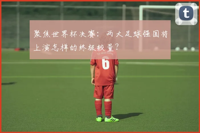 聚焦世界杯决赛：两大足球强国将上演怎样的终极较量？