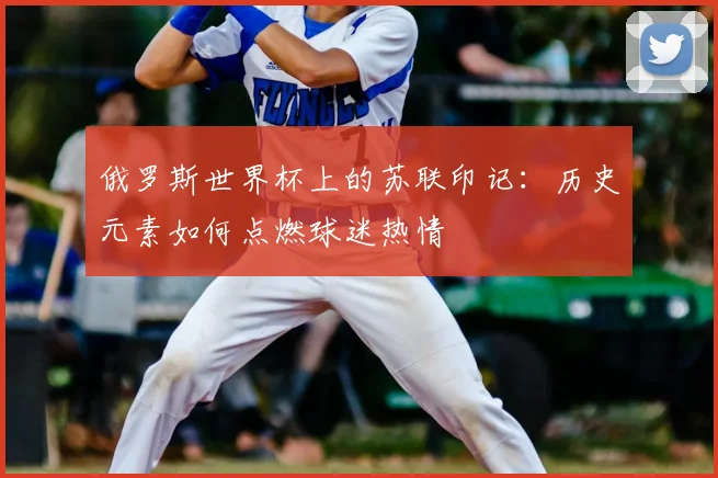 俄罗斯世界杯上的苏联印记：历史元素如何点燃球迷热情
