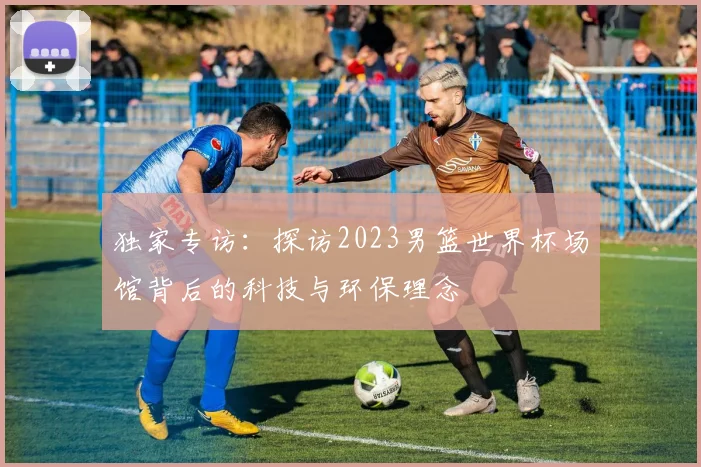 独家专访:探访2023男篮世界杯场馆背后的科技与环保理念