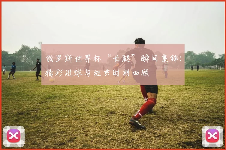 俄罗斯世界杯“长腿”瞬间集锦：精彩进球与经典时刻回顾