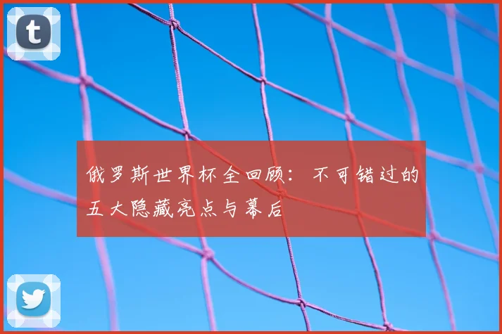 俄罗斯世界杯全回顾:不可错过的五大隐藏亮点与幕后