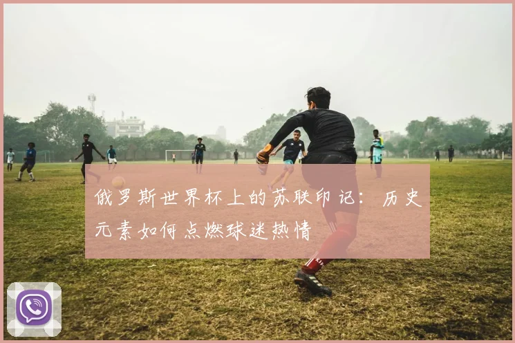 俄罗斯世界杯上的苏联印记：历史元素如何点燃球迷热情