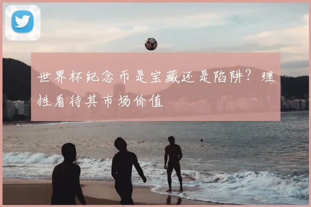 世界杯纪念币是宝藏还是陷阱？理性看待其市场价值