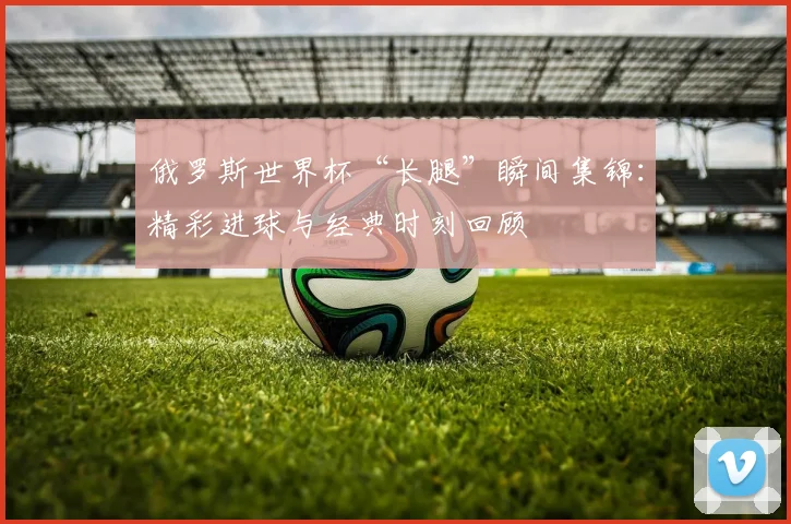 俄罗斯世界杯“长腿”瞬间集锦：精彩进球与经典时刻回顾