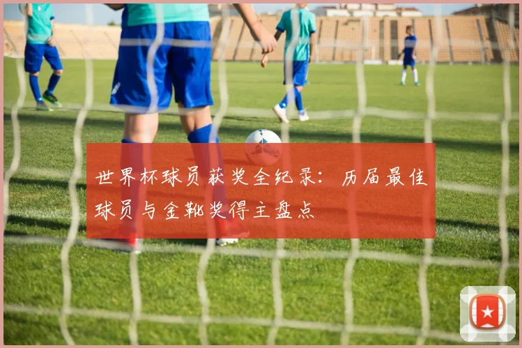 世界杯球员获奖全纪录：历届最佳球员与金靴奖得主盘点